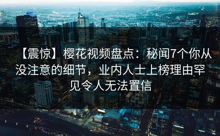 【震惊】樱花视频盘点：秘闻7个你从没注意的细节，业内人士上榜理由罕见令人无法置信