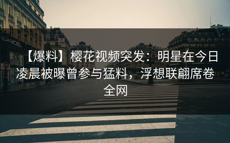 【爆料】樱花视频突发：明星在今日凌晨被曝曾参与猛料，浮想联翩席卷全网
