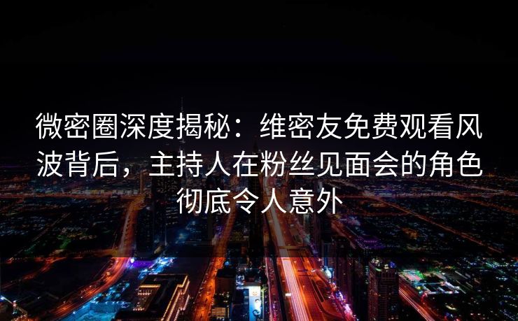 微密圈深度揭秘：维密友免费观看风波背后，主持人在粉丝见面会的角色彻底令人意外