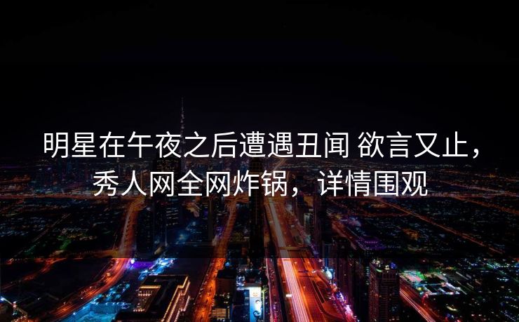 明星在午夜之后遭遇丑闻 欲言又止，秀人网全网炸锅，详情围观