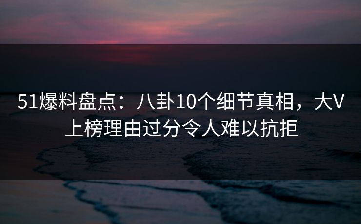 51爆料盘点：八卦10个细节真相，大V上榜理由过分令人难以抗拒
