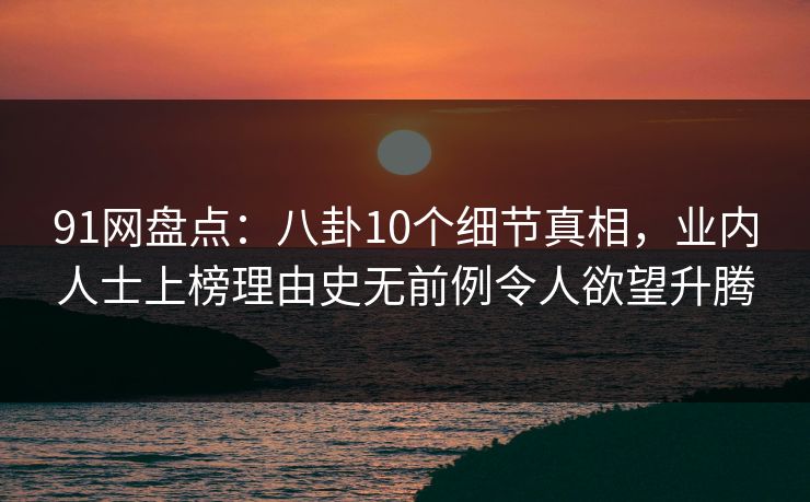 91网盘点：八卦10个细节真相，业内人士上榜理由史无前例令人欲望升腾
