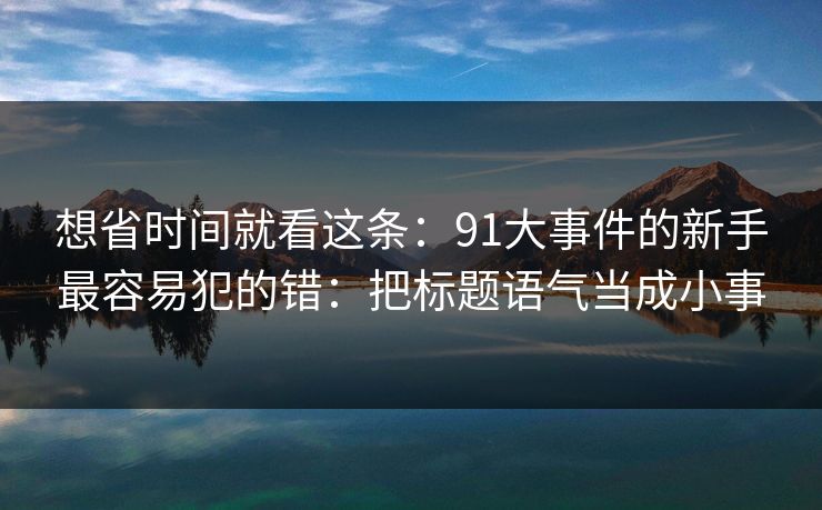 想省时间就看这条：91大事件的新手最容易犯的错：把标题语气当成小事