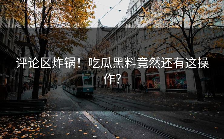 评论区炸锅！吃瓜黑料竟然还有这操作？