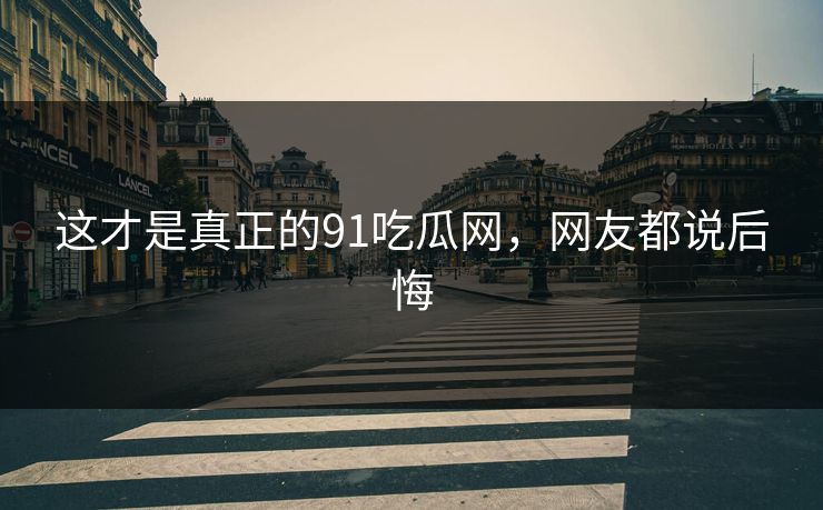 这才是真正的91吃瓜网，网友都说后悔