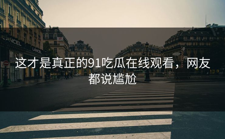 这才是真正的91吃瓜在线观看，网友都说尴尬