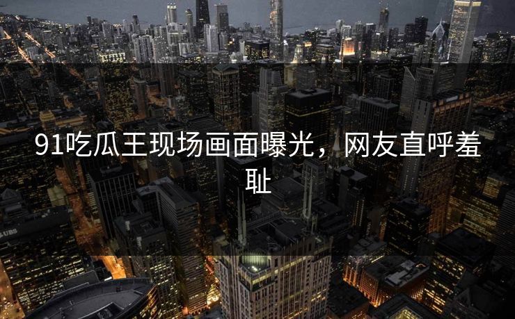91吃瓜王现场画面曝光，网友直呼羞耻
