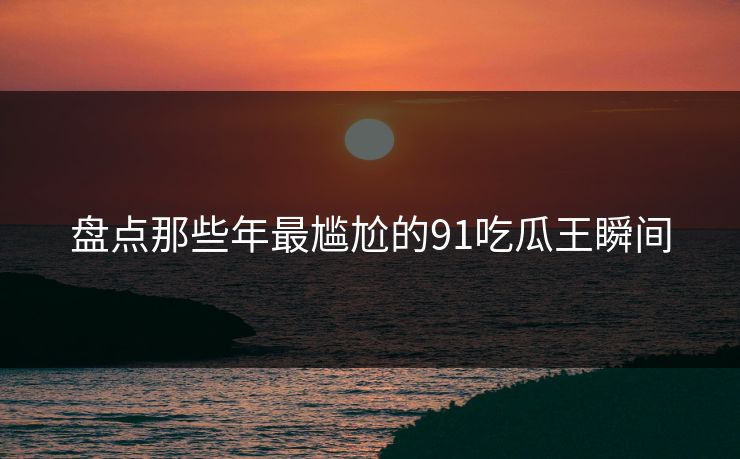 盘点那些年最尴尬的91吃瓜王瞬间