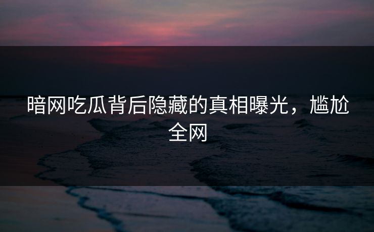 暗网吃瓜背后隐藏的真相曝光，尴尬全网