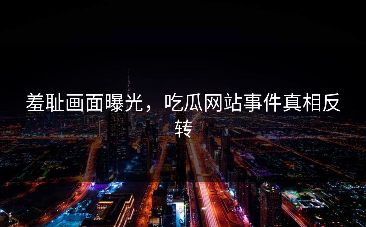 羞耻画面曝光，吃瓜网站事件真相反转