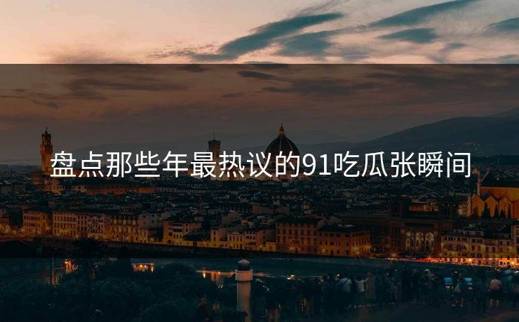 盘点那些年最热议的91吃瓜张瞬间