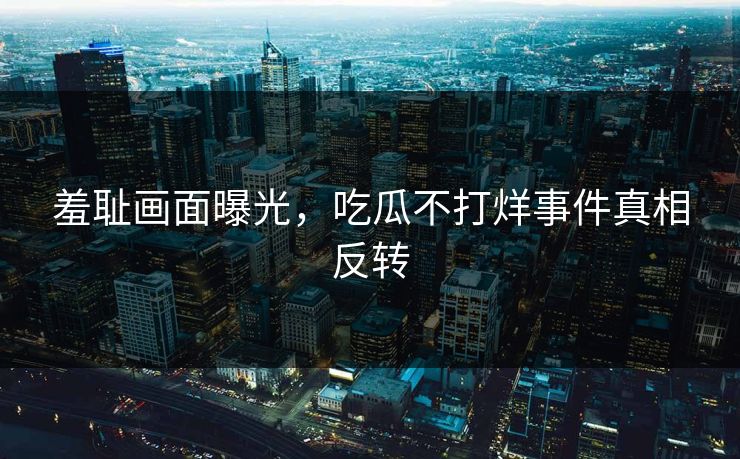 羞耻画面曝光，吃瓜不打烊事件真相反转
