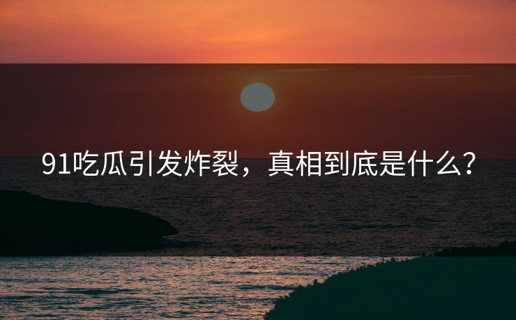 91吃瓜引发炸裂，真相到底是什么？