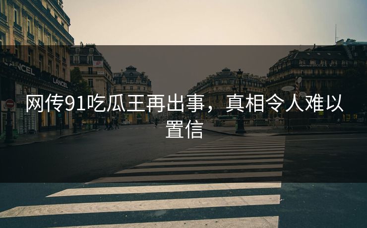 网传91吃瓜王再出事，真相令人难以置信