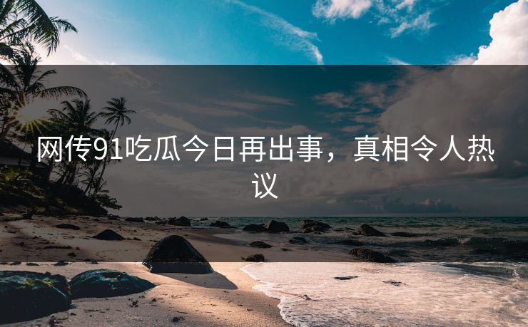 网传91吃瓜今日再出事，真相令人热议
