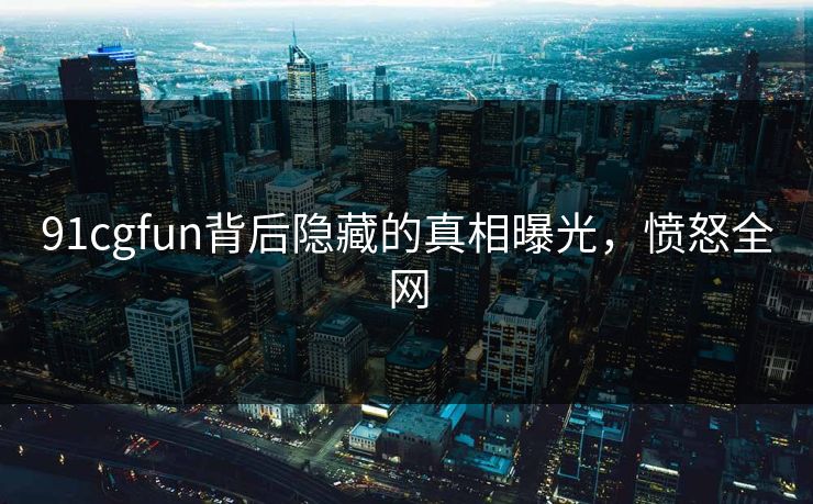 91cgfun背后隐藏的真相曝光，愤怒全网