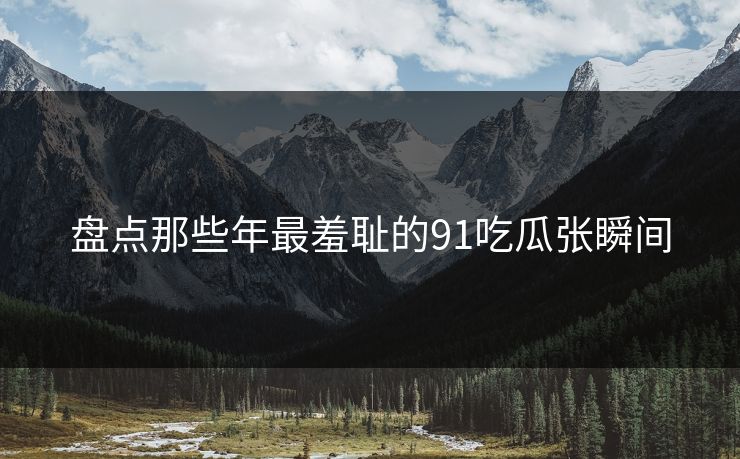 盘点那些年最羞耻的91吃瓜张瞬间