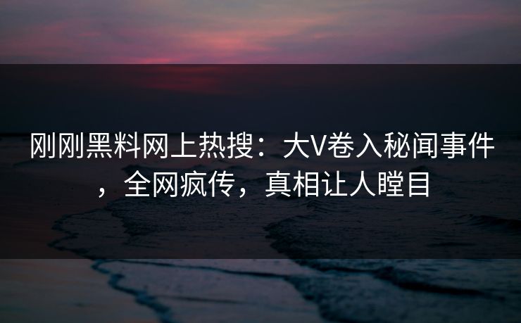 刚刚黑料网上热搜：大V卷入秘闻事件，全网疯传，真相让人瞠目