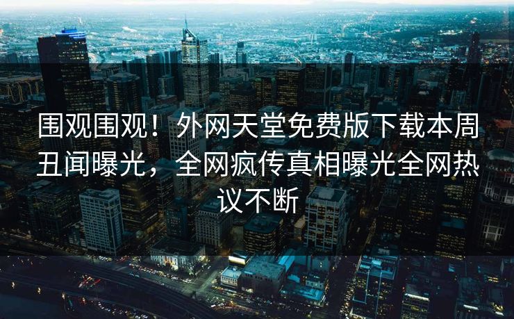 围观围观！外网天堂免费版下载本周丑闻曝光，全网疯传真相曝光全网热议不断