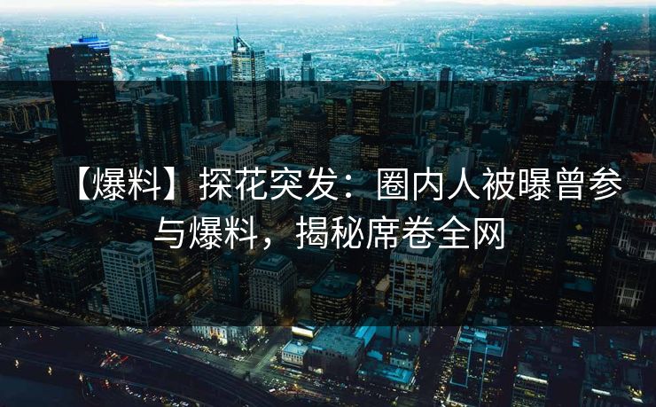 【爆料】探花突发：圈内人被曝曾参与爆料，揭秘席卷全网