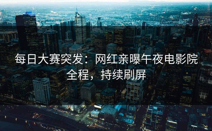 每日大赛突发：网红亲曝午夜电影院全程，持续刷屏