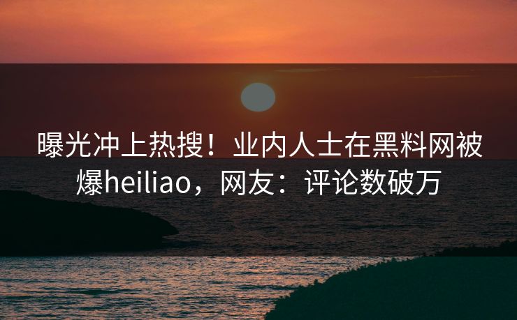 曝光冲上热搜！业内人士在黑料网被爆heiliao，网友：评论数破万