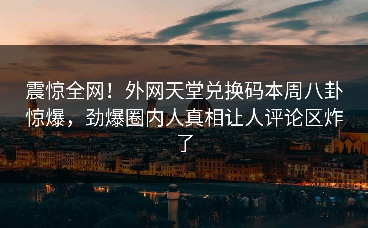 震惊全网！外网天堂兑换码本周八卦惊爆，劲爆圈内人真相让人评论区炸了