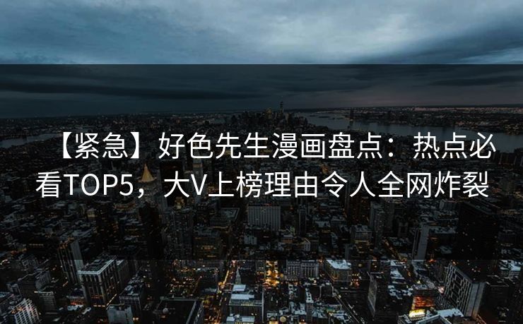 【紧急】好色先生漫画盘点：热点必看TOP5，大V上榜理由令人全网炸裂