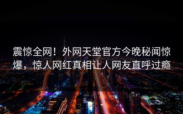 震惊全网！外网天堂官方今晚秘闻惊爆，惊人网红真相让人网友直呼过瘾