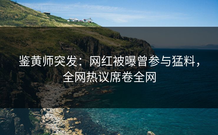 鉴黄师突发：网红被曝曾参与猛料，全网热议席卷全网