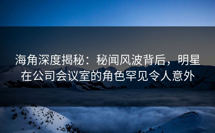 海角深度揭秘：秘闻风波背后，明星在公司会议室的角色罕见令人意外