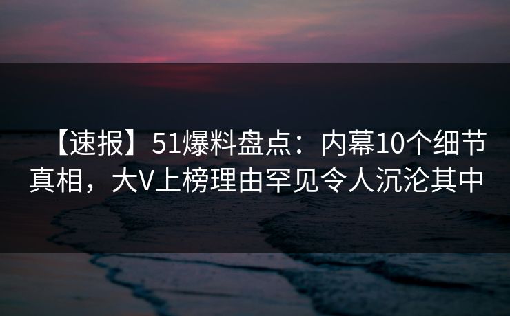 【速报】51爆料盘点：内幕10个细节真相，大V上榜理由罕见令人沉沦其中