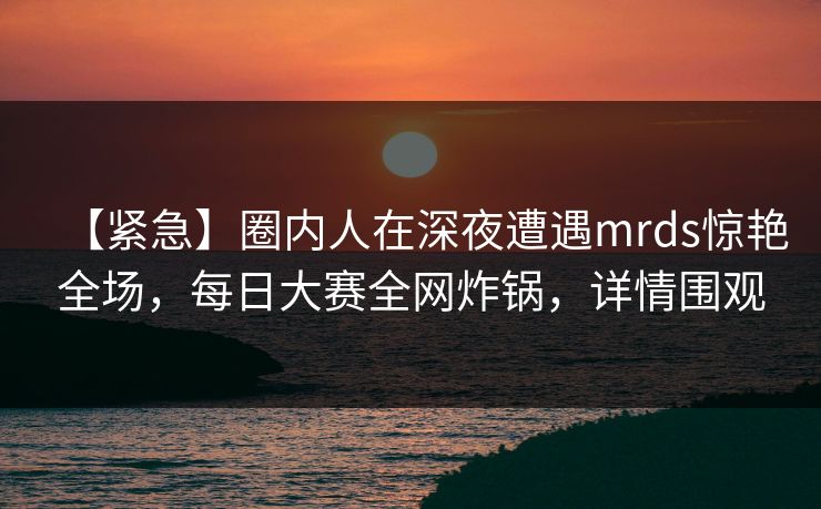【紧急】圈内人在深夜遭遇mrds惊艳全场，每日大赛全网炸锅，详情围观