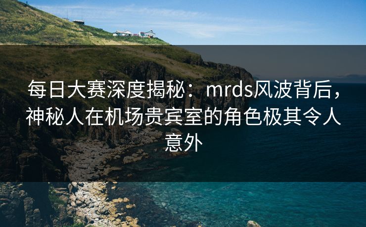 每日大赛深度揭秘：mrds风波背后，神秘人在机场贵宾室的角色极其令人意外