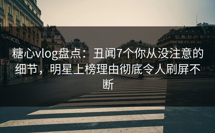 糖心vlog盘点：丑闻7个你从没注意的细节，明星上榜理由彻底令人刷屏不断