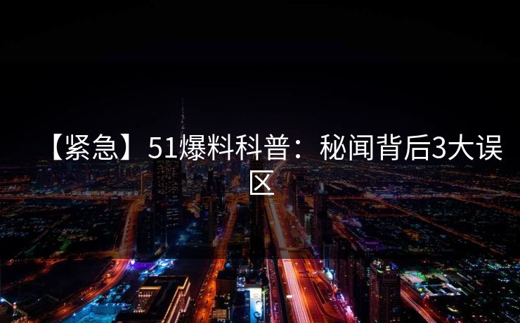 【紧急】51爆料科普：秘闻背后3大误区