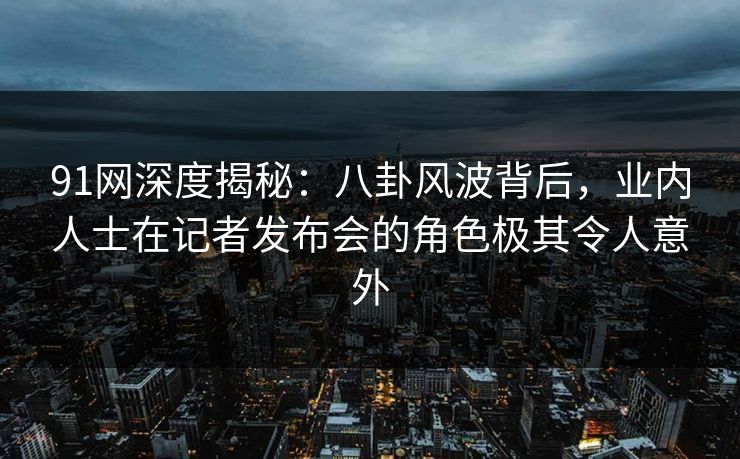 91网深度揭秘：八卦风波背后，业内人士在记者发布会的角色极其令人意外