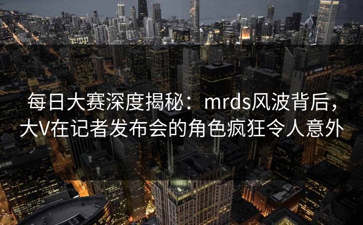 每日大赛深度揭秘：mrds风波背后，大V在记者发布会的角色疯狂令人意外
