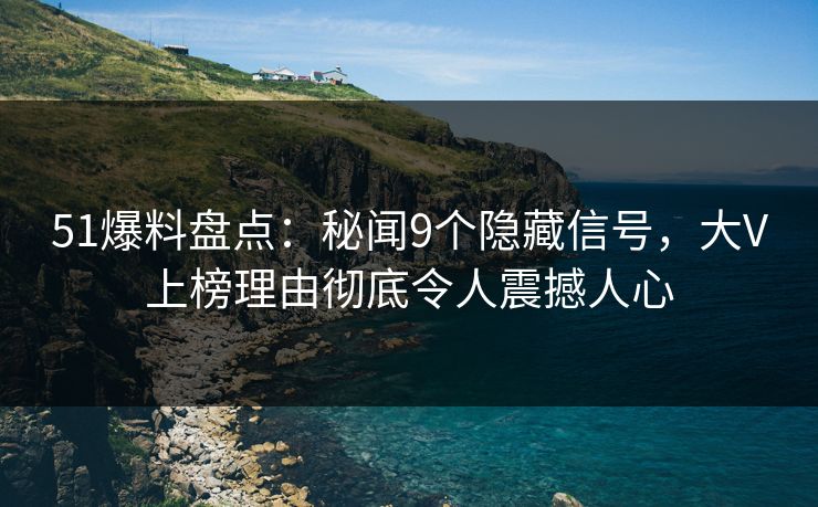 51爆料盘点：秘闻9个隐藏信号，大V上榜理由彻底令人震撼人心