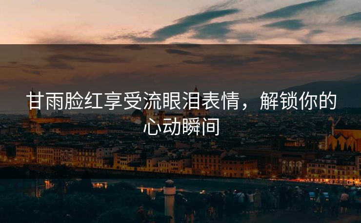 甘雨脸红享受流眼泪表情，解锁你的心动瞬间
