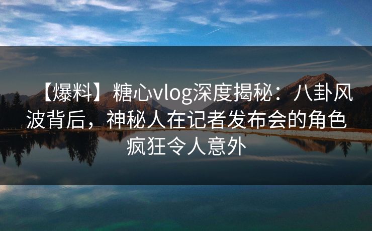【爆料】糖心vlog深度揭秘：八卦风波背后，神秘人在记者发布会的角色疯狂令人意外