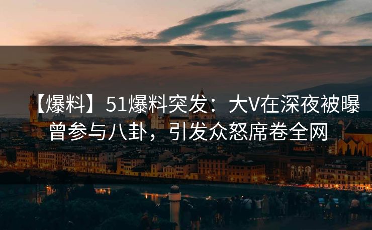 【爆料】51爆料突发：大V在深夜被曝曾参与八卦，引发众怒席卷全网