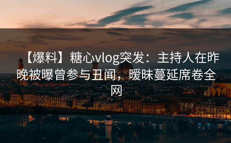 【爆料】糖心vlog突发：主持人在昨晚被曝曾参与丑闻，暧昧蔓延席卷全网