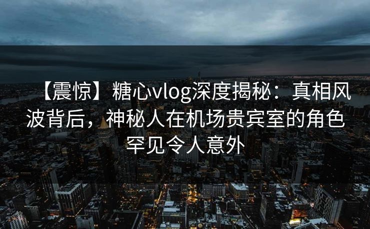 【震惊】糖心vlog深度揭秘：真相风波背后，神秘人在机场贵宾室的角色罕见令人意外