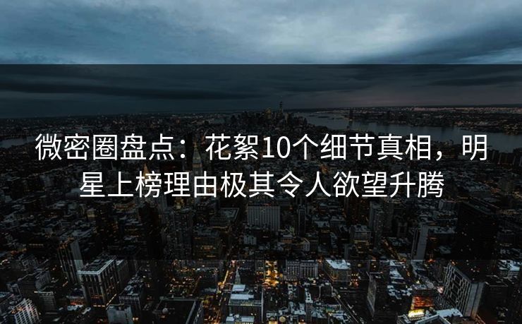 微密圈盘点：花絮10个细节真相，明星上榜理由极其令人欲望升腾