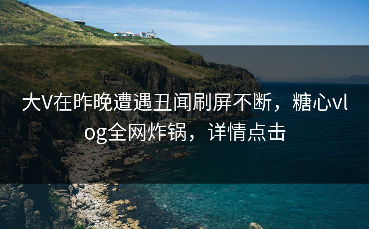 大V在昨晚遭遇丑闻刷屏不断，糖心vlog全网炸锅，详情点击