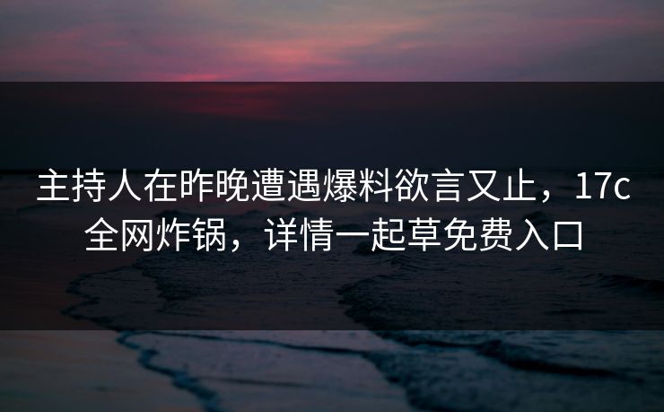 主持人在昨晚遭遇爆料欲言又止，17c全网炸锅，详情一起草免费入口