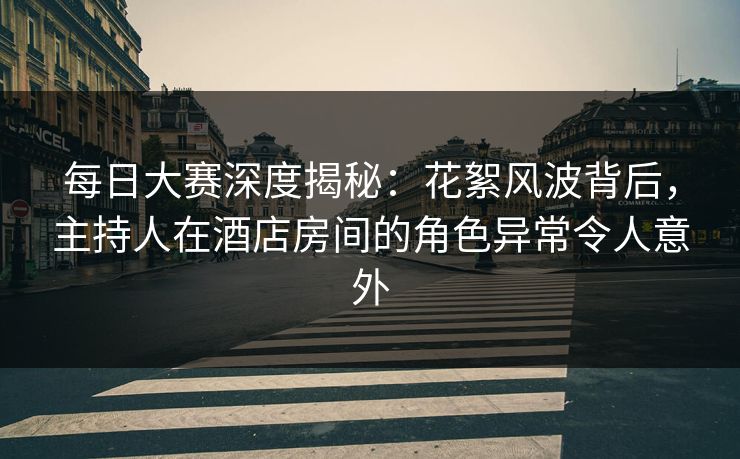 每日大赛深度揭秘：花絮风波背后，主持人在酒店房间的角色异常令人意外