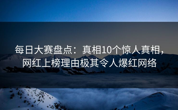 每日大赛盘点：真相10个惊人真相，网红上榜理由极其令人爆红网络