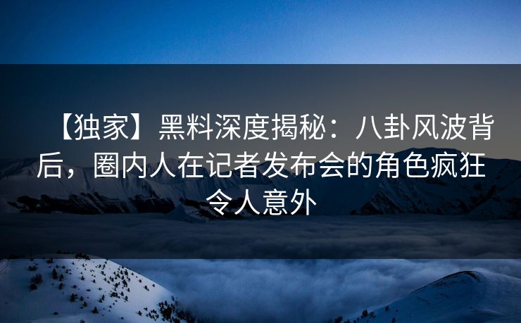 【独家】黑料深度揭秘：八卦风波背后，圈内人在记者发布会的角色疯狂令人意外